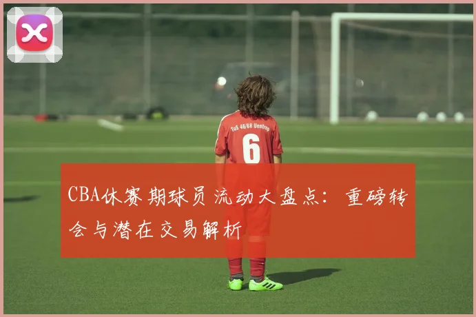 CBA休赛期球员流动大盘点：重磅转会与潜在交易解析