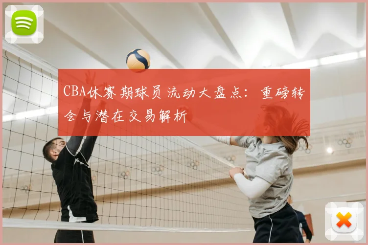CBA休赛期球员流动大盘点：重磅转会与潜在交易解析