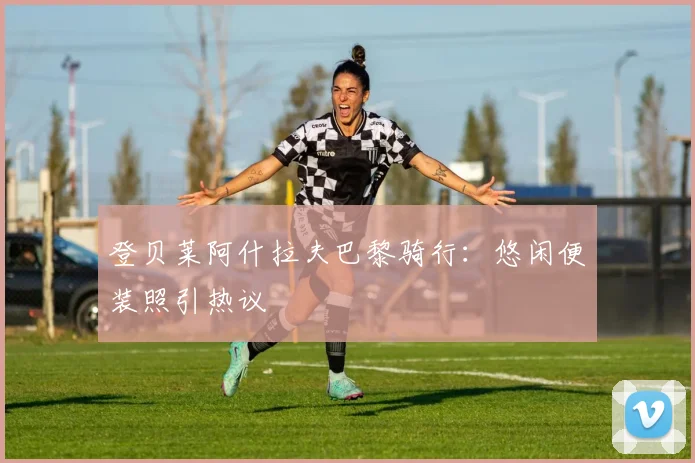 登贝莱阿什拉夫巴黎骑行：悠闲便装照引热议