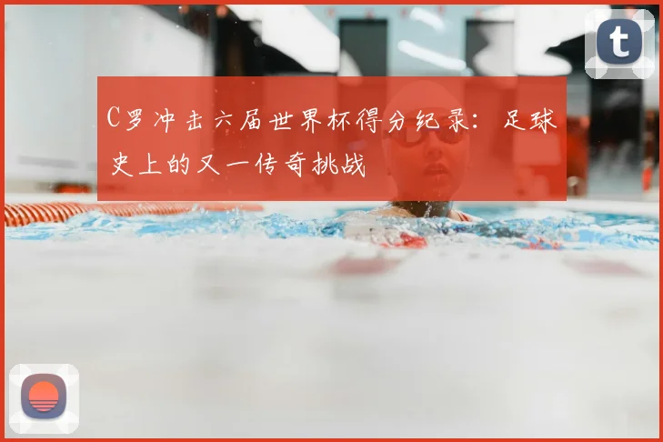 C罗冲击六届世界杯得分纪录：足球史上的又一传奇挑战