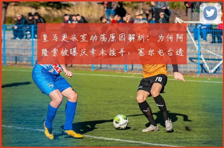 皇马更衣室动荡原因解析：为何阿隆索被曝庆幸未接手，塞尔电台透露最新内情