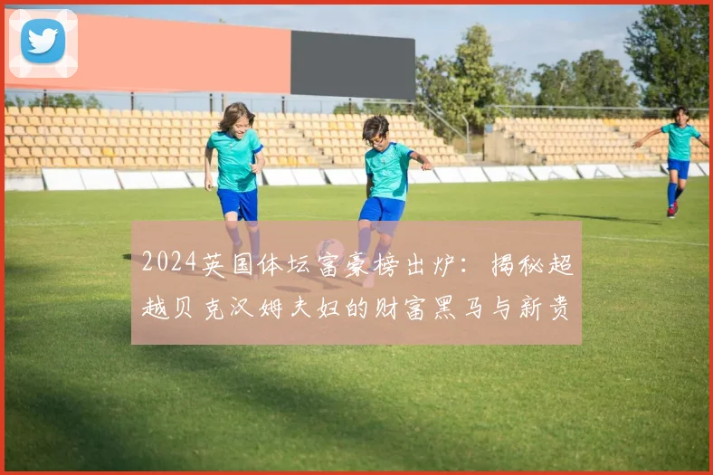 2024英国体坛富豪榜出炉：揭秘超越贝克汉姆夫妇的财富黑马与新贵