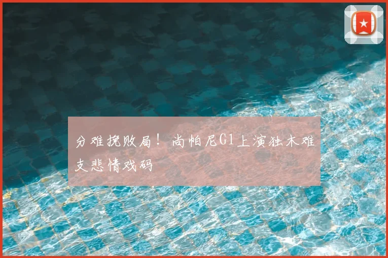 分难挽败局！尚帕尼G1上演独木难支悲情戏码