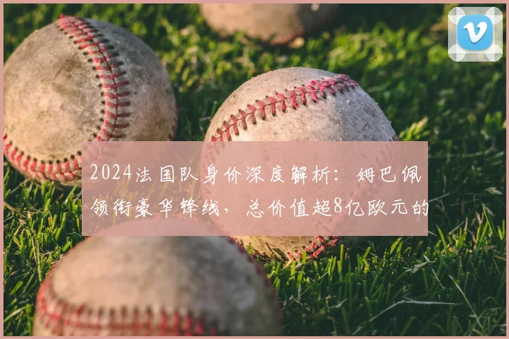 2024法国队身价深度解析：姆巴佩领衔豪华锋线，总价值超8亿欧元的阵容奥秘