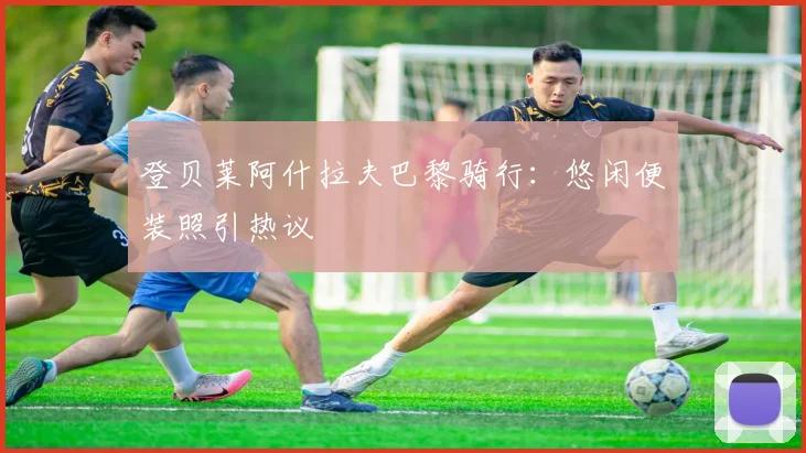 登贝莱阿什拉夫巴黎骑行：悠闲便装照引热议