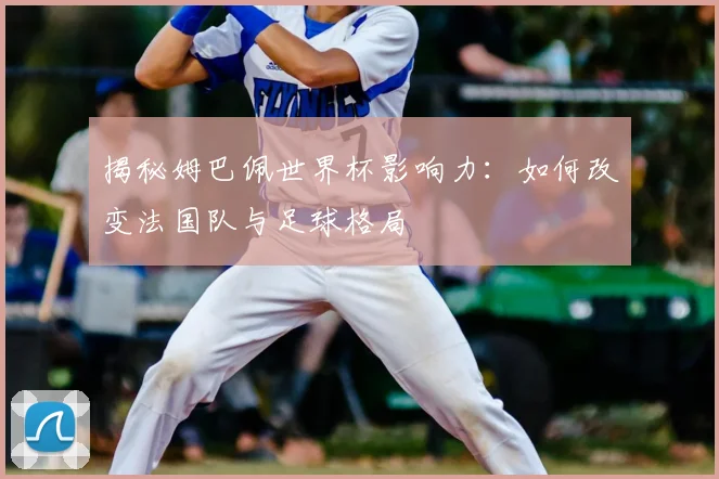 揭秘姆巴佩世界杯影响力：如何改变法国队与足球格局